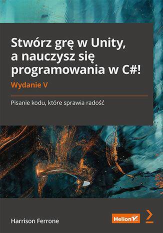 Stwórz grę w Unity, a nauczysz się programowania w C#! Pisanie kodu, które sprawia radość wyd. 5