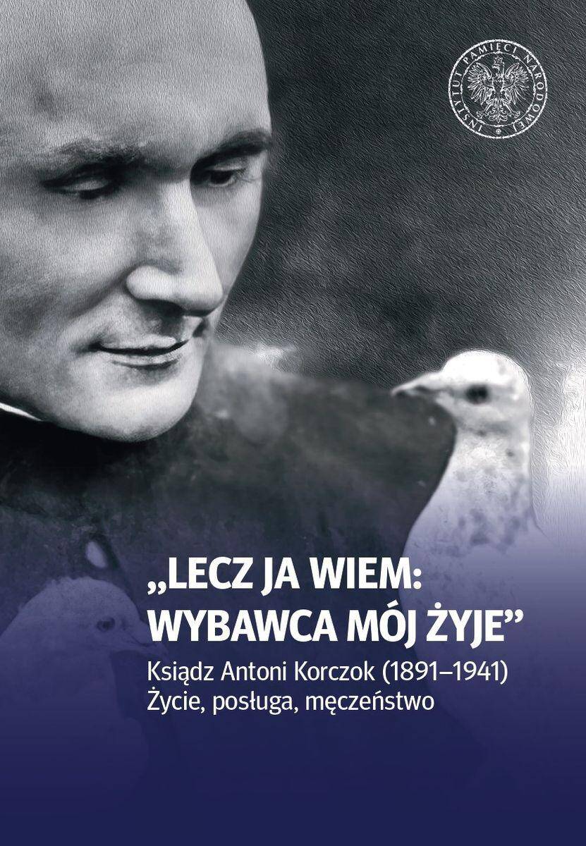 Lecz ja wiem: wybawca mój żyje. Ksiądz Antoni Korczok (1891-1941). Życie posługa męczeństwo